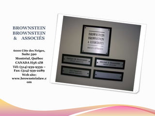 BROWNSTEIN
BROWNSTEIN
& ASSOCIÉS

6000 Côte des Neiges,
       Suite 590
  Montréal, Québec
  CANADA H3S 1Z8
Tél: (514) 939-9559 –
 Fax: (514) 939-2289
       Web site:
www.brownsteinlaw.c
          om
 