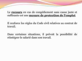 Le recours en cas de congédiement sans cause juste et
suffisante est une mesure de protection de l’emploi.

Il renforce les règles du Code civil relatives au contrat de
travail.

Dans certaines situations, il prévoit la possibilité de
réintégrer le salarié dans son travail.
 