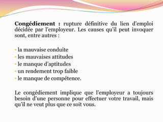 Congédiement : rupture définitive du lien d’emploi
décidée par l’employeur. Les causes qu’il peut invoquer
sont, entre autres :

• la mauvaise conduite
• les mauvaises attitudes
• le manque d’aptitudes
• un rendement trop faible
• le manque de compétence.

Le congédiement implique que l’employeur a toujours
besoin d’une personne pour effectuer votre travail, mais
qu’il ne veut plus que ce soit vous.
 