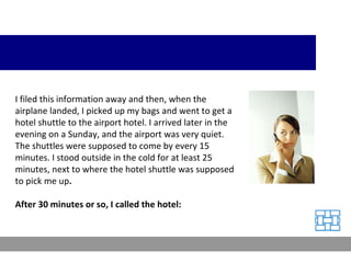 I filed this information away and then, when the airplane landed, I picked up my bags and went to get a hotel shuttle to the airport hotel. I arrived later in the evening on a Sunday, and the airport was very quiet. The shuttles were supposed to come by every 15 minutes. I stood outside in the cold for at least 25 minutes, next to where the hotel shuttle was supposed to pick me up .  After 30 minutes or so, I called the hotel: 