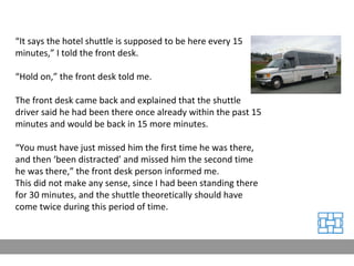 “ It says the hotel shuttle is supposed to be here every 15 minutes,” I told the front desk. “ Hold on,” the front desk told me. The front desk came back and explained that the shuttle driver said he had been there once already within the past 15 minutes and would be back in 15 more minutes. “ You must have just missed him the first time he was there, and then ‘been distracted’ and missed him the second time he was there,” the front desk person informed me. This did not make any sense, since I had been standing there for 30 minutes, and the shuttle theoretically should have come twice during this period of time. 