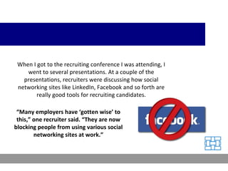 When I got to the recruiting conference I was attending, I went to several presentations. At a couple of the presentations, recruiters were discussing how social networking sites like LinkedIn, Facebook and so forth are really good tools for recruiting candidates. “ Many employers have ‘gotten wise’ to this,” one recruiter said. “They are now blocking people from using various social networking sites at work.” 