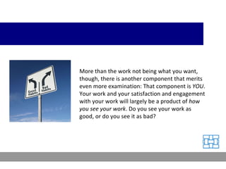 More than the work not being what you want, though, there is another component that merits even more examination: That component is  YOU . Your work and your satisfaction and engagement with your work will largely be a product of  how you see your work . Do you see your work as good, or do you see it as bad? 