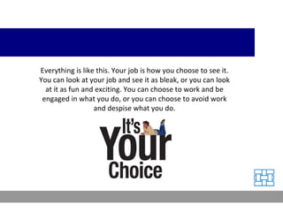 Everything is like this. Your job is how you choose to see it. You can look at your job and see it as bleak, or you can look at it as fun and exciting. You can choose to work and be engaged in what you do, or you can choose to avoid work and despise what you do. 