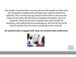 The people I encountered on my trip, and all of the people out there who are consistently avoiding work will likely never amount to their full potential. This is not how you get ahead in the world–it is how you fall back and sink into a life and careers marked by frustration, pain and negativity. These are the sorts of people who cause trouble for companies, who collectively force bankruptcies, who are the first to be laid off and who have the most unsatisfying careers and lives.  Be someone who is engaged with work, not someone who avoids work. 
