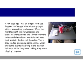 A few days ago I was on a flight from Los Angeles to Chicago, where I was going to attend a recruiting conference. When the flight took off, the stewardesses and stewards went around and served everyone drinks and then closed a curtain and took their seats in the back of the cabin. There they started discussing some airlines union and some events occurring in the aviation industry. While they were talking, they were clipping coupons. 