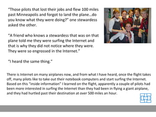 “ Those pilots that lost their jobs and flew 100 miles past Minneapolis and forgot to land the plane…do you know what they were doing?” one stewardess asked the other. “ A friend who knows a stewardess that was on that plane told me they were surfing the Internet and that is why they did not notice where they were. They were so engrossed in the Internet.” “ I heard the same thing.” There is Internet on many airplanes now, and from what I have heard, once the flight takes off, many pilots like to take out their notebook computers and start surfing the Internet. Based on this “inside information” I learned on the flight, apparently a couple of pilots had been more interested in surfing the Internet than they had been in flying a giant airplane, and they had hurtled past their destination at over 500 miles an hour.  