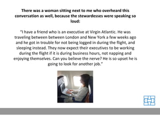 There was a woman sitting next to me who overheard this conversation as well, because the stewardesses were speaking so loud: “ I have a friend who is an executive at Virgin Atlantic. He was traveling between between London and New York a few weeks ago and he got in trouble for not being logged in during the flight, and sleeping instead. They now expect their executives to be working during the flight if it is during business hours, not napping and enjoying themselves. Can you believe the nerve? He is so upset he is going to look for another job.” 