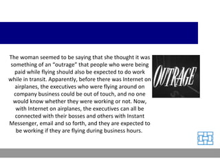 The woman seemed to be saying that she thought it was something of an “outrage” that people who were being paid while flying should also be expected to do work while in transit. Apparently, before there was Internet on airplanes, the executives who were flying around on company business could be out of touch, and no one would know whether they were working or not. Now, with Internet on airplanes, the executives can all be connected with their bosses and others with Instant Messenger, email and so forth, and they are expected to be working if they are flying during business hours.  