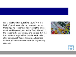 For at least two hours, behind a curtain in the back of the airplane, the two stewardesses sat there clipping coupons and discussing the union, unfair working conditions and so forth. I looked at the coupons she was clipping and noticed that she had put some major effort into the work. In fact, after being rudely handed my water, I realized that the two stewardesses were actually trading coupons. 