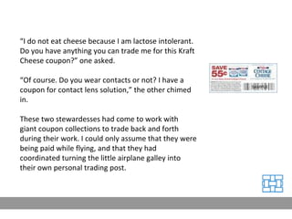 “ I do not eat cheese because I am lactose intolerant. Do you have anything you can trade me for this Kraft Cheese coupon?” one asked. “ Of course. Do you wear contacts or not? I have a coupon for contact lens solution,” the other chimed in. These two stewardesses had come to work with giant coupon collections to trade back and forth during their work. I could only assume that they were being paid while flying, and that they had coordinated turning the little airplane galley into their own personal trading post. 