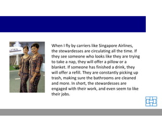 When I fly by carriers like Singapore Airlines, the stewardesses are circulating all the time. If they see someone who looks like they are trying to take a nap, they will offer a pillow or a blanket. If someone has finished a drink, they will offer a refill. They are constantly picking up trash, making sure the bathrooms are cleaned and more. In short, the stewardesses are engaged with their work, and even seem to like their jobs. 