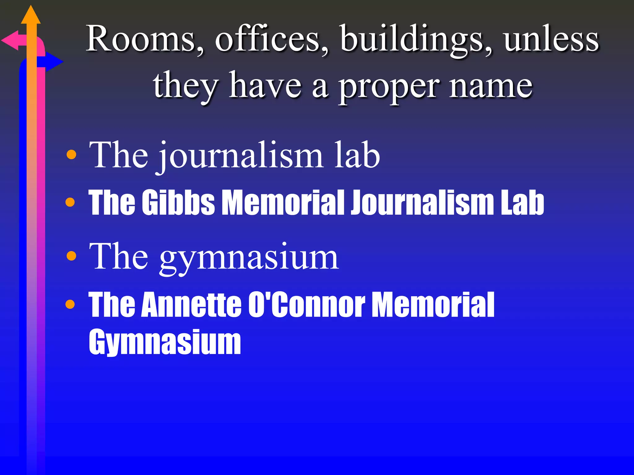 Rooms, offices, buildings, unless
they have a proper name
• The journalism lab
• The Gibbs Memorial Journalism Lab
• The gymnasium
• The Annette O'Connor Memorial
Gymnasium
 