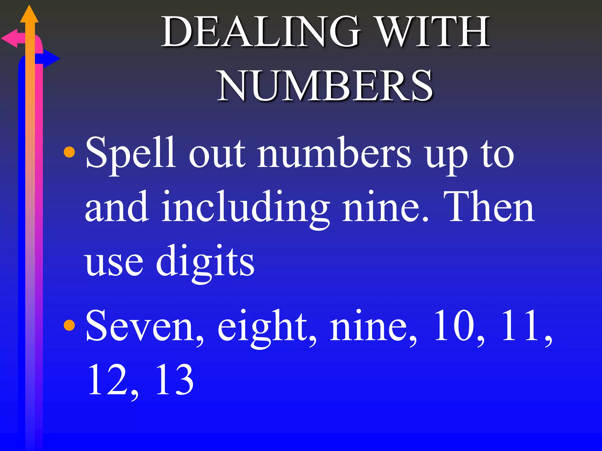 DEALING WITH
NUMBERS
•Spell out numbers up to
and including nine. Then
use digits
•Seven, eight, nine, 10, 11,
12, 13
 