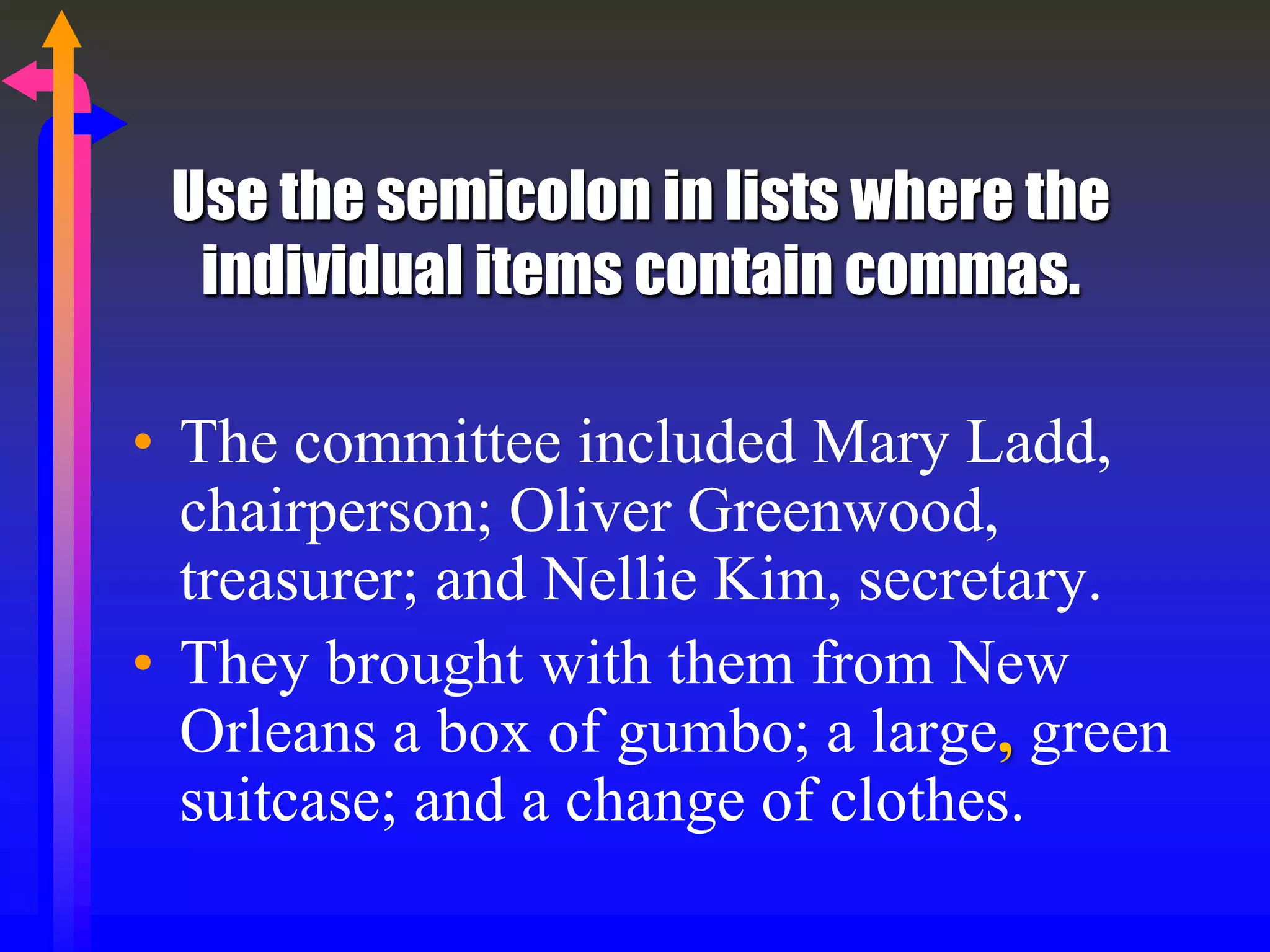 Use the semicolon in lists where the
individual items contain commas.
• The committee included Mary Ladd,
chairperson; Oliver Greenwood,
treasurer; and Nellie Kim, secretary.
• They brought with them from New
Orleans a box of gumbo; a large, green
suitcase; and a change of clothes.
 