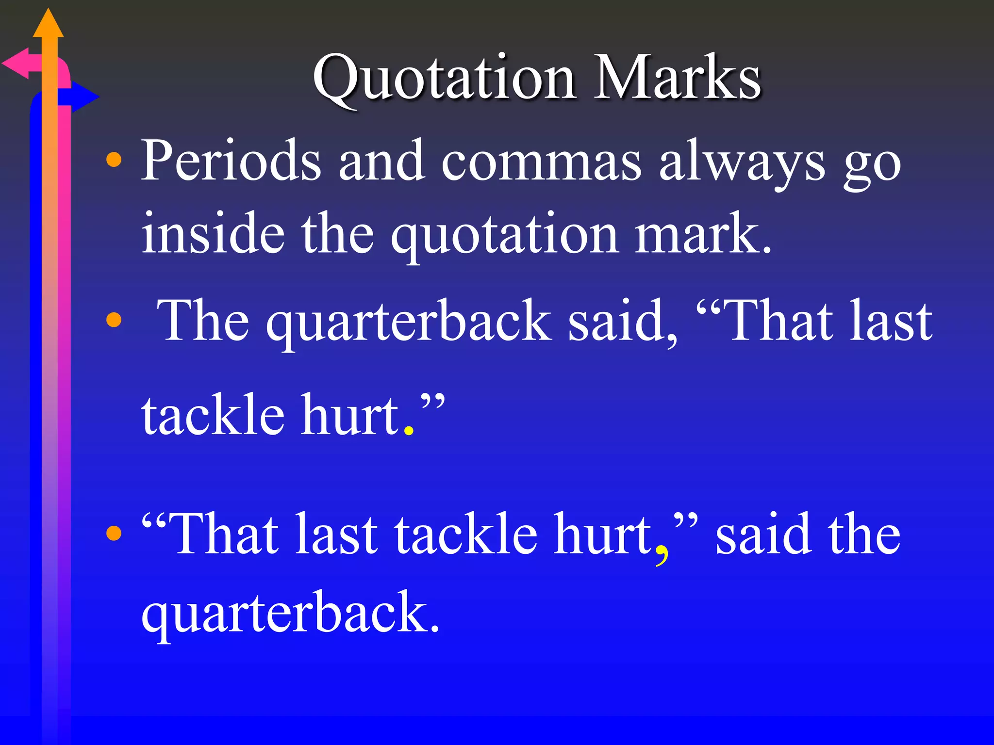 Quotation Marks
• Periods and commas always go
inside the quotation mark.
• The quarterback said, “That last
tackle hurt.”
• “That last tackle hurt,” said the
quarterback.
 