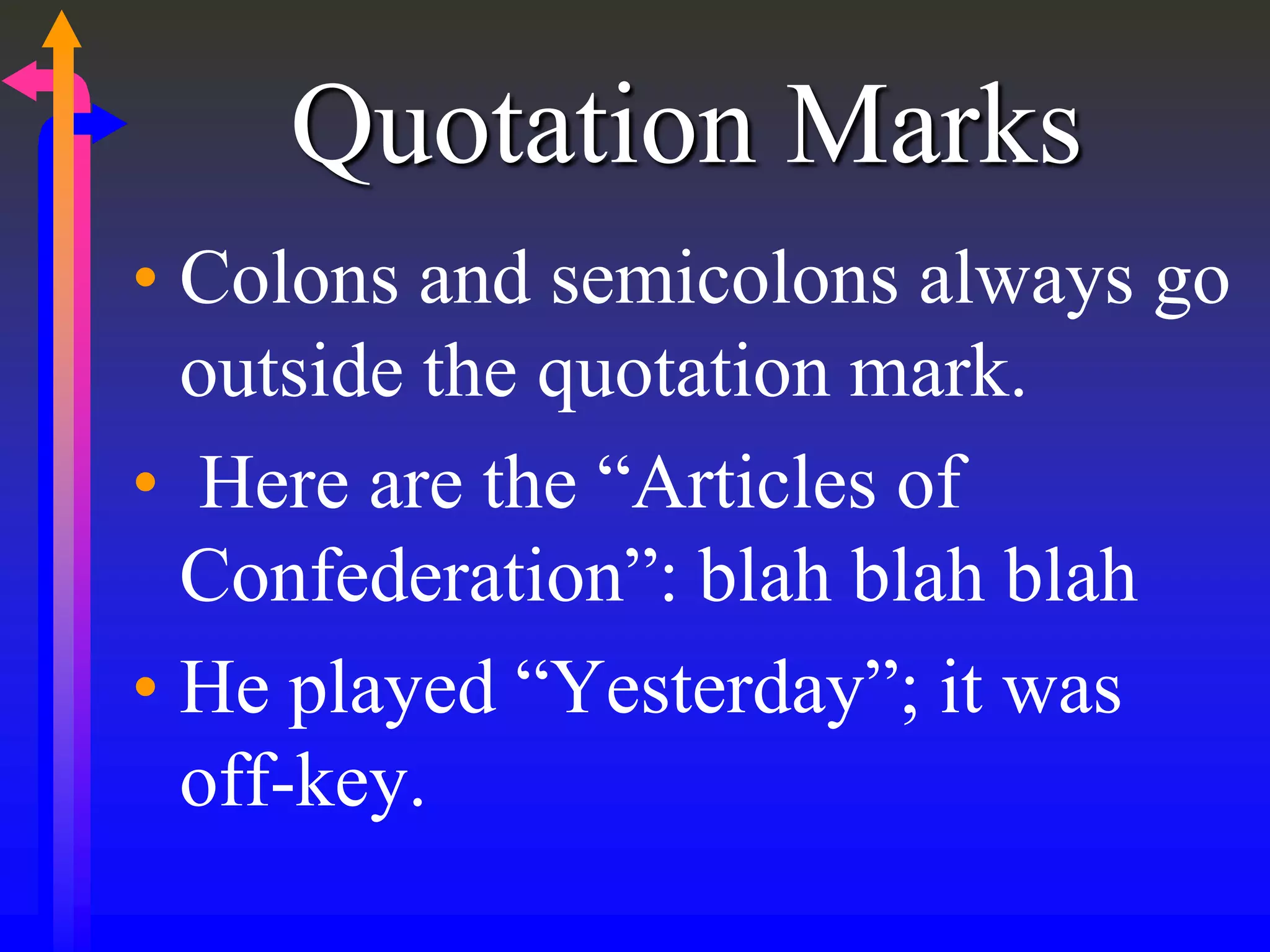 Quotation Marks
• Colons and semicolons always go
outside the quotation mark.
• Here are the “Articles of
Confederation”: blah blah blah
• He played “Yesterday”; it was
off-key.
 