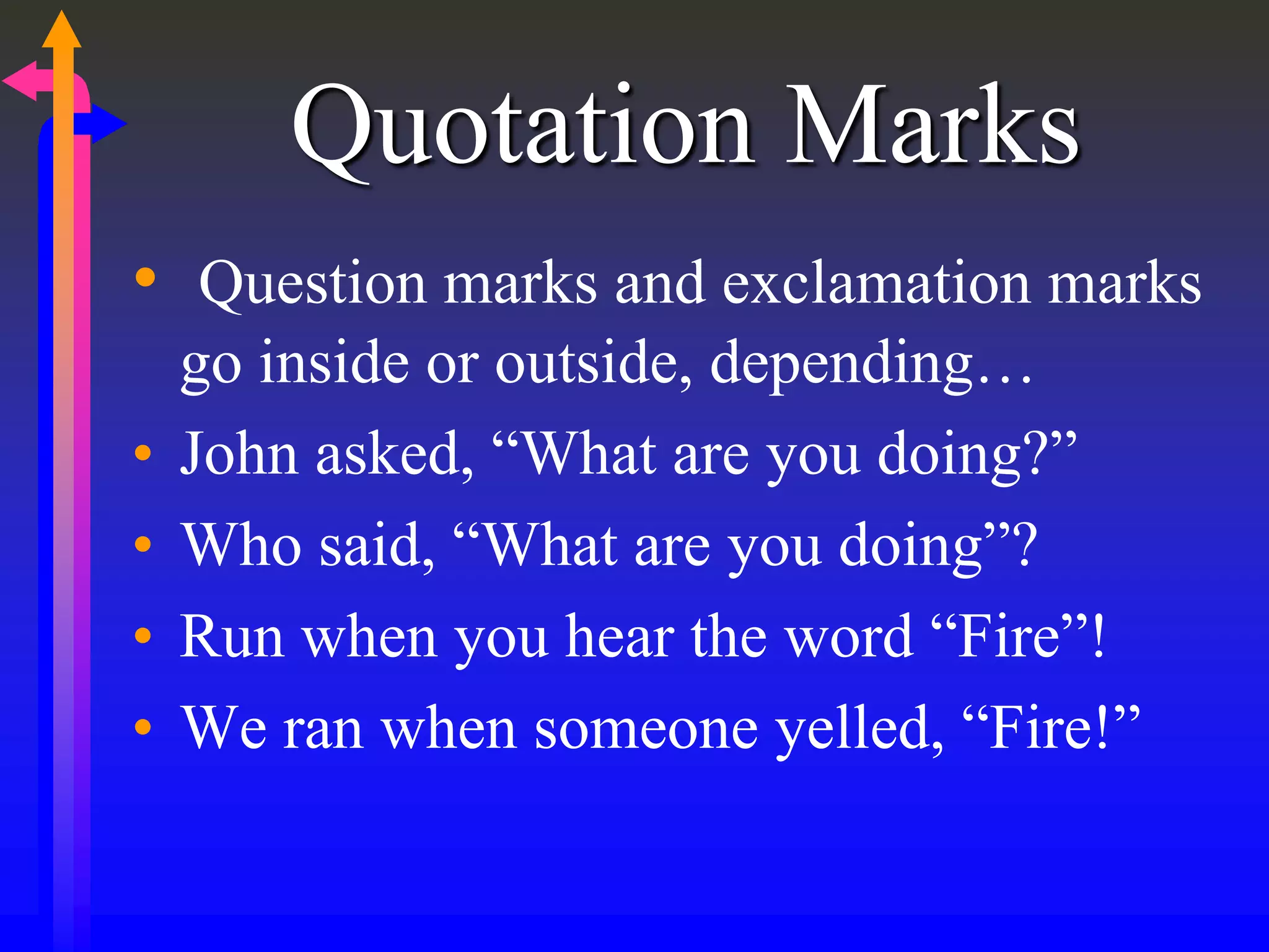 Quotation Marks
• Question marks and exclamation marks
go inside or outside, depending…
• John asked, “What are you doing?”
• Who said, “What are you doing”?
• Run when you hear the word “Fire”!
• We ran when someone yelled, “Fire!”
 