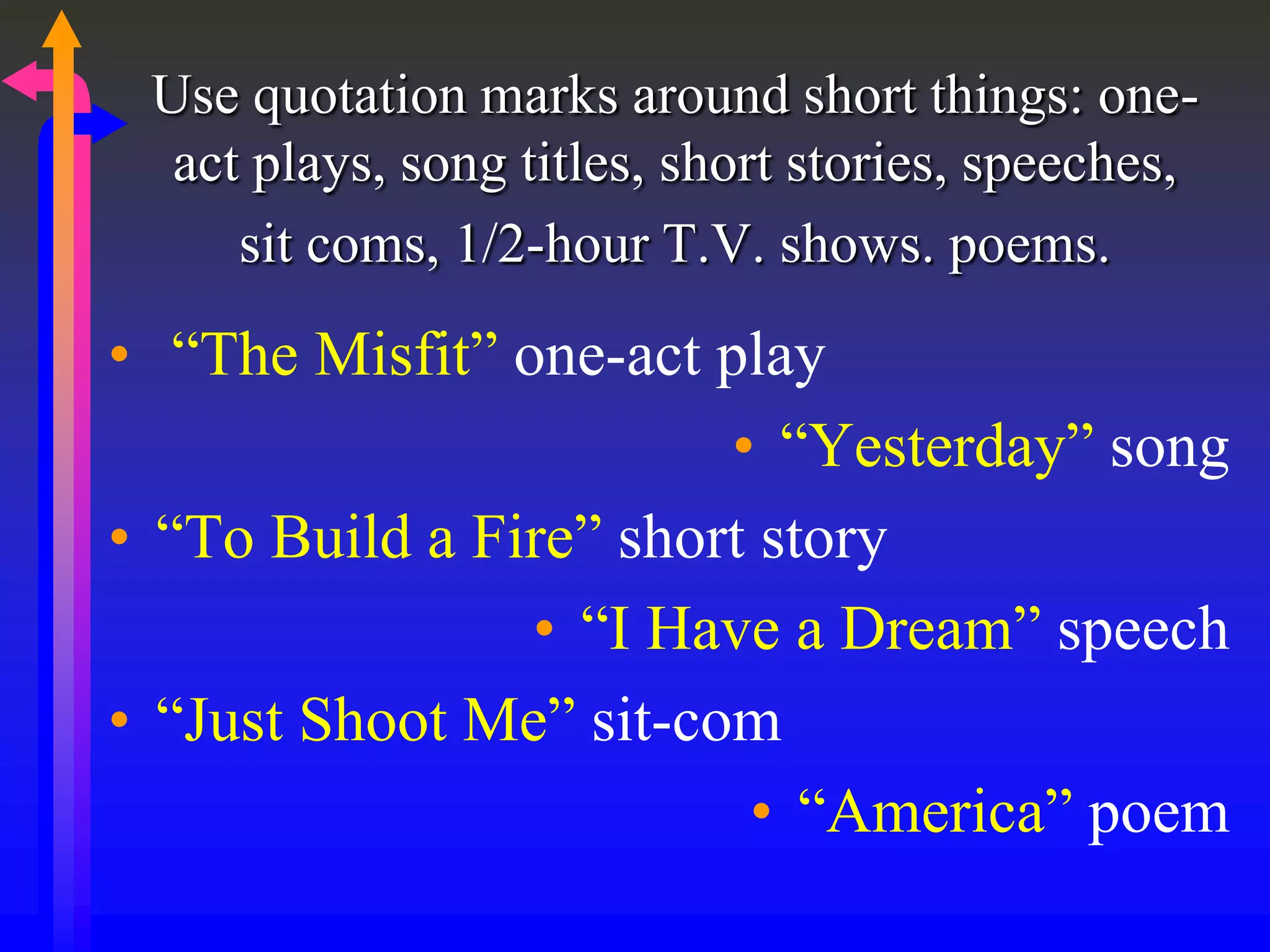 Use quotation marks around short things: one-
act plays, song titles, short stories, speeches,
sit coms, 1/2-hour T.V. shows. poems.
• “The Misfit” one-act play
• “Yesterday” song
• “To Build a Fire” short story
• “I Have a Dream” speech
• “Just Shoot Me” sit-com
• “America” poem
 