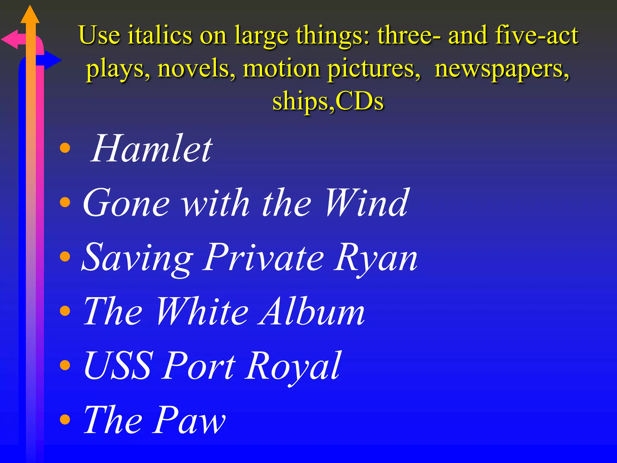 Use italics on large things: three- and five-act
plays, novels, motion pictures, newspapers,
ships,CDs
• Hamlet
• Gone with the Wind
• Saving Private Ryan
• The White Album
• USS Port Royal
• The Paw
 