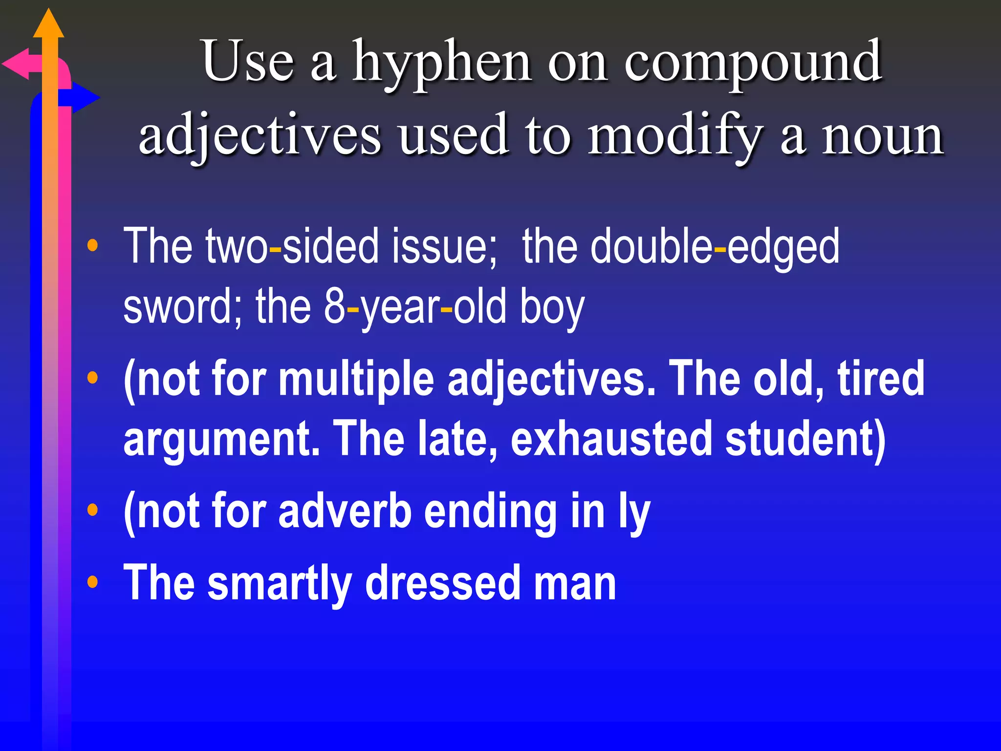 Use a hyphen on compound
adjectives used to modify a noun
• The two-sided issue; the double-edged
sword; the 8-year-old boy
• (not for multiple adjectives. The old, tired
argument. The late, exhausted student)
• (not for adverb ending in ly
• The smartly dressed man
 