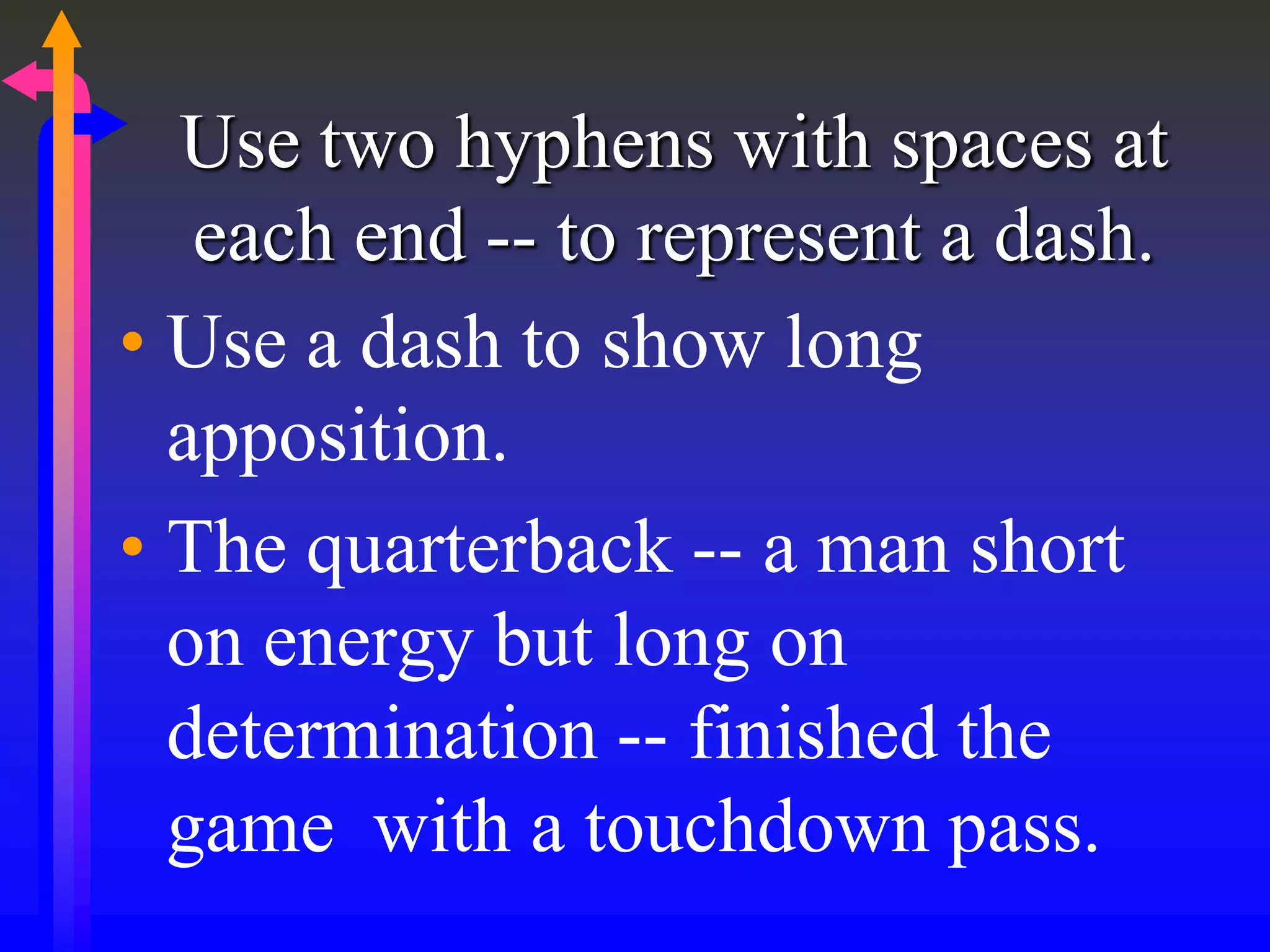 Use two hyphens with spaces at
each end -- to represent a dash.
• Use a dash to show long
apposition.
• The quarterback -- a man short
on energy but long on
determination -- finished the
game with a touchdown pass.
 