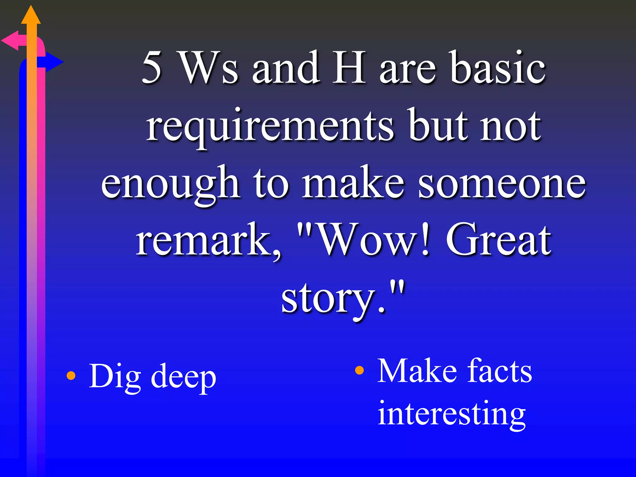 5 Ws and H are basic
requirements but not
enough to make someone
remark, "Wow! Great
story."
• Dig deep • Make facts
interesting
 