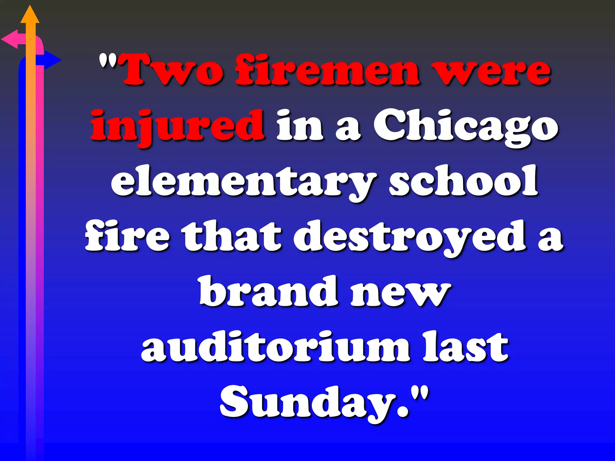 "Two firemen were
injured in a Chicago
elementary school
fire that destroyed a
brand new
auditorium last
Sunday."
 