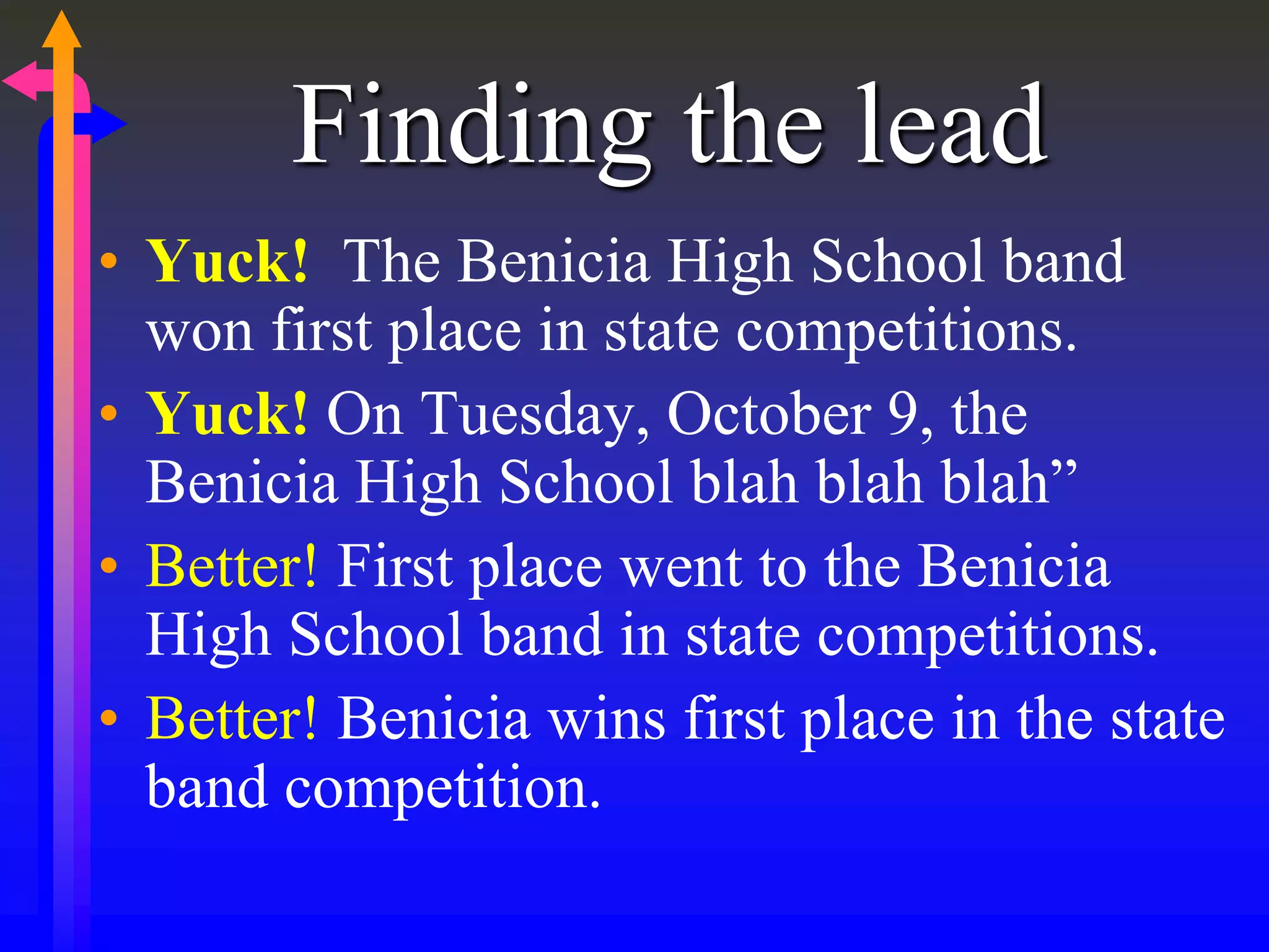Finding the lead
• Yuck! The Benicia High School band
won first place in state competitions.
• Yuck! On Tuesday, October 9, the
Benicia High School blah blah blah”
• Better! First place went to the Benicia
High School band in state competitions.
• Better! Benicia wins first place in the state
band competition.
 