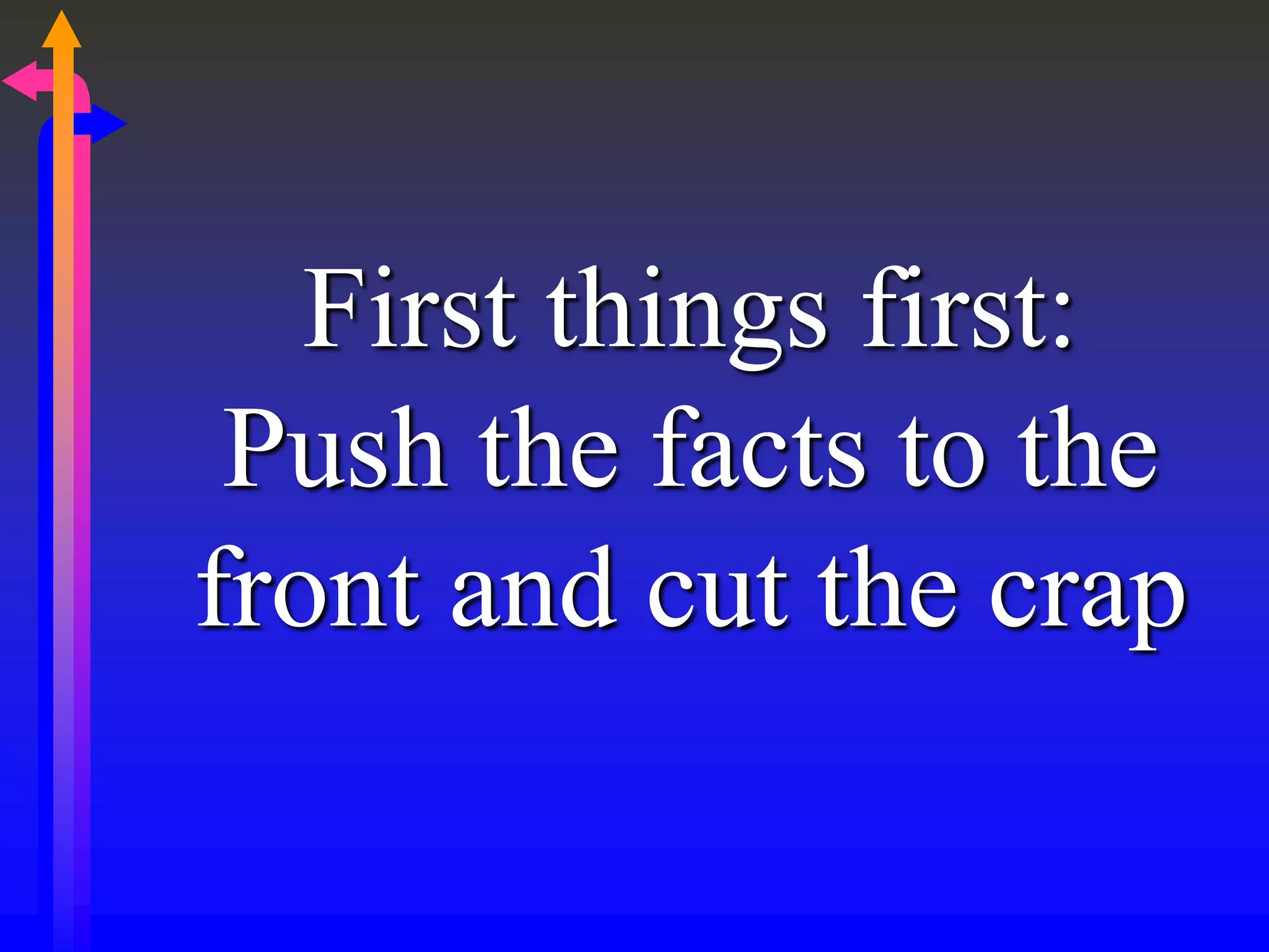First things first:
Push the facts to the
front and cut the crap
 