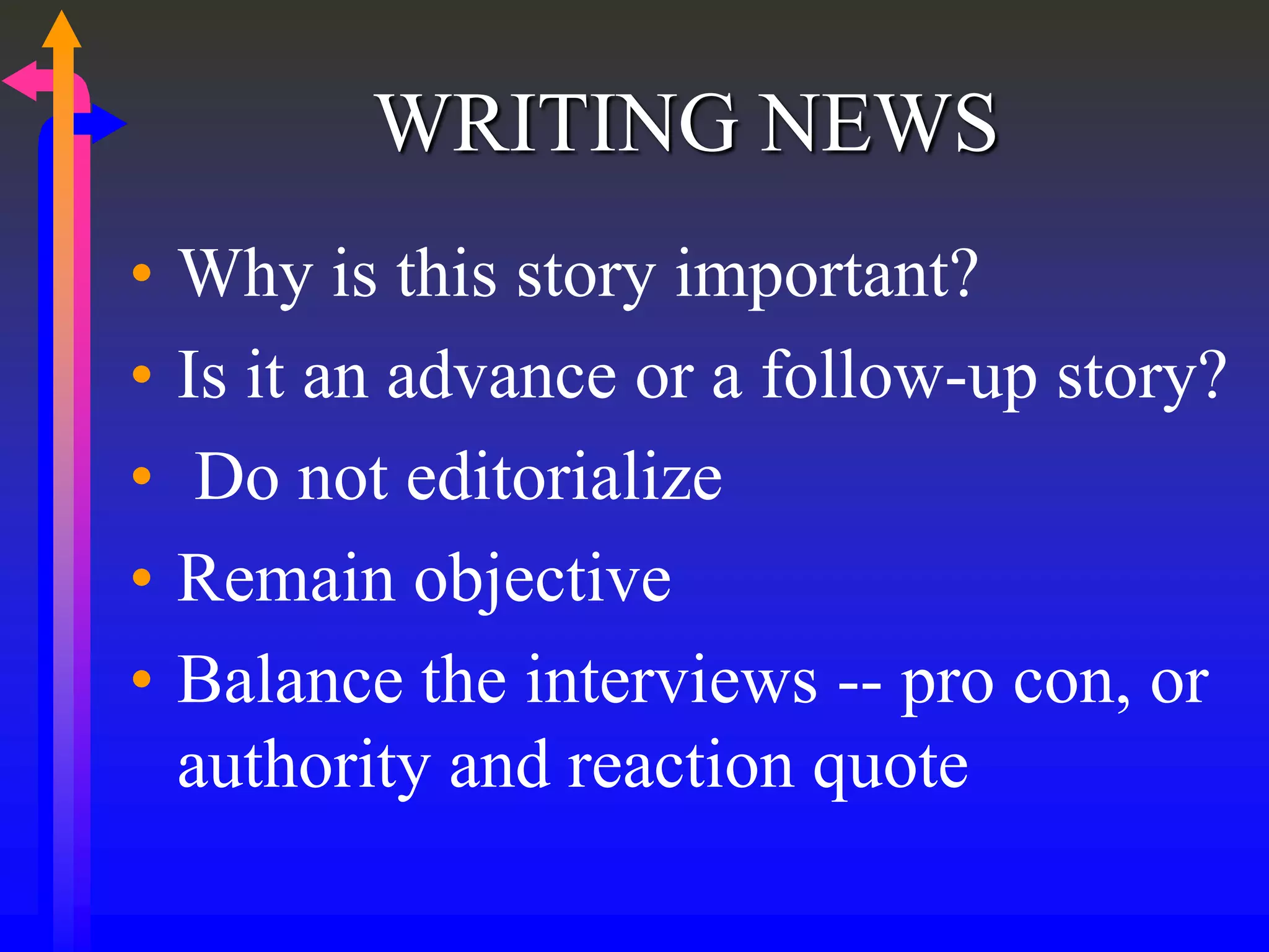 WRITING NEWS
• Why is this story important?
• Is it an advance or a follow-up story?
• Do not editorialize
• Remain objective
• Balance the interviews -- pro con, or
authority and reaction quote
 
