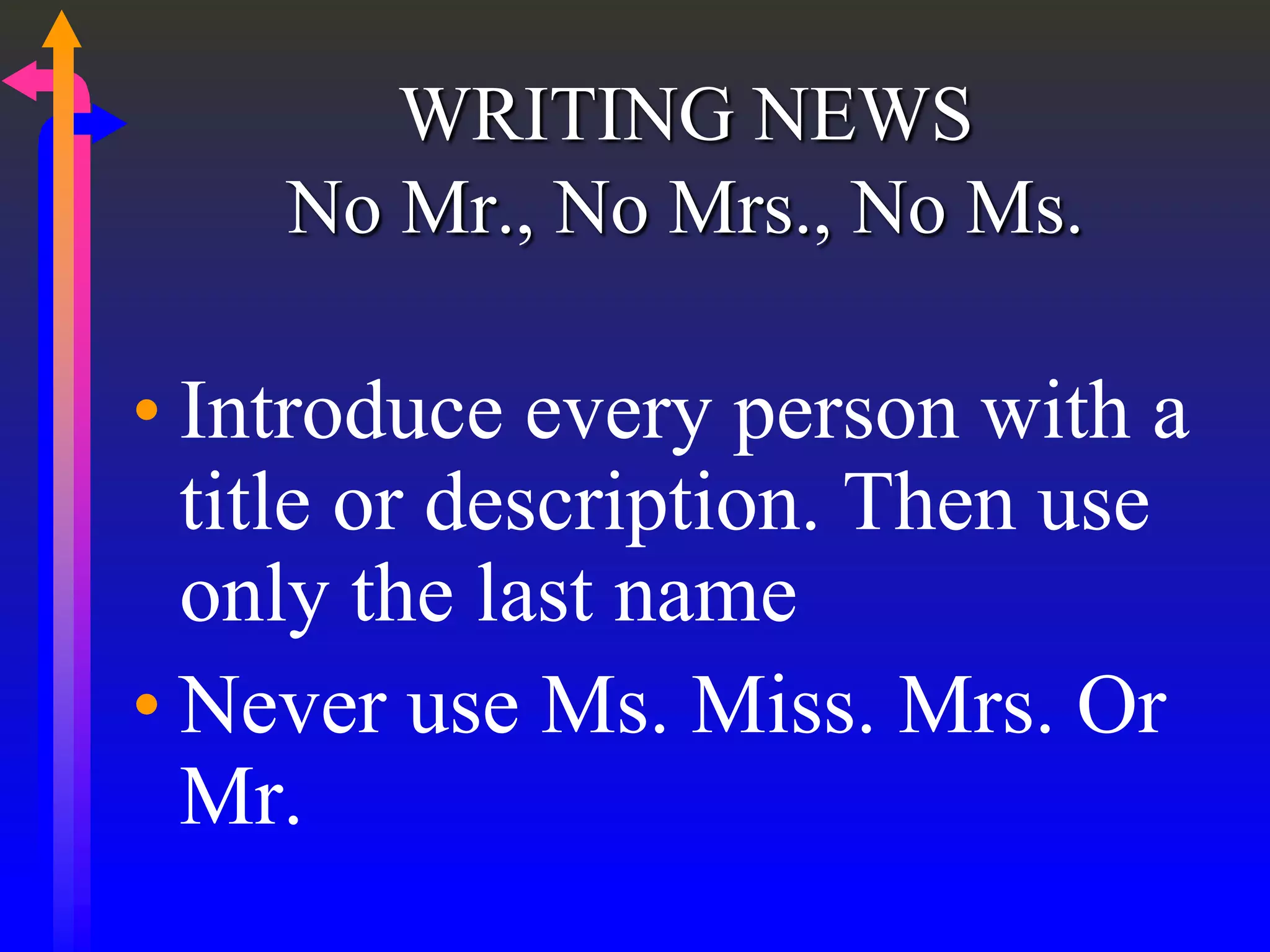 WRITING NEWS
No Mr., No Mrs., No Ms.
• Introduce every person with a
title or description. Then use
only the last name
• Never use Ms. Miss. Mrs. Or
Mr.
 