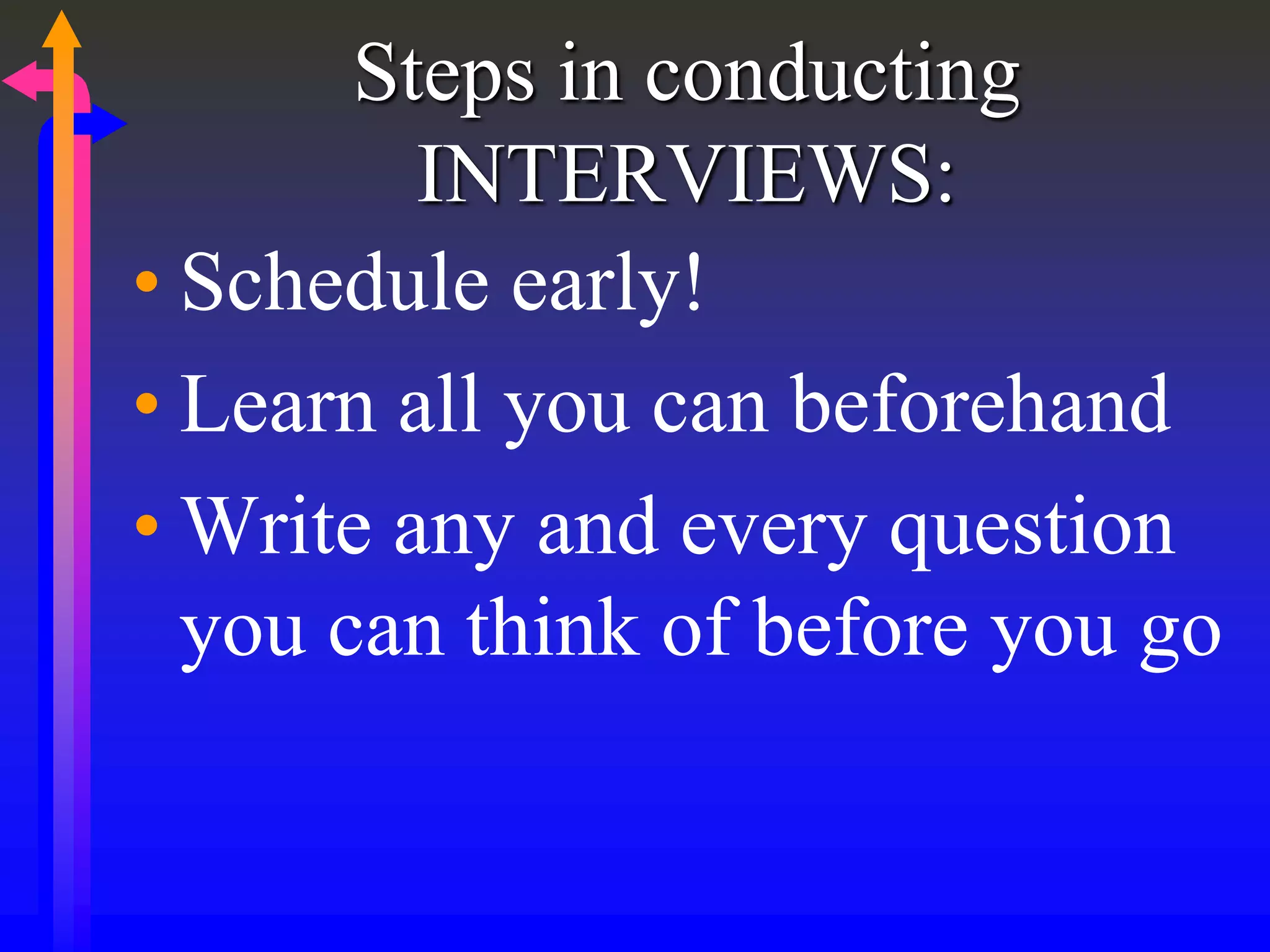 Steps in conducting
INTERVIEWS:
• Schedule early!
• Learn all you can beforehand
• Write any and every question
you can think of before you go
 