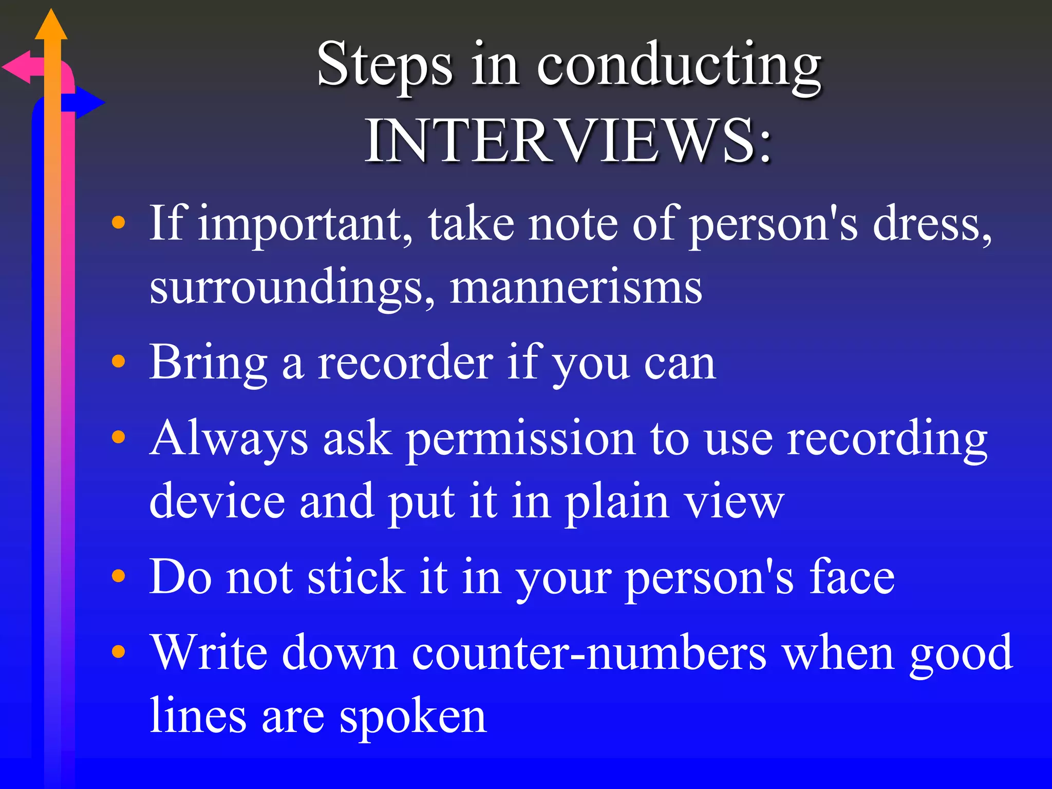 Steps in conducting
INTERVIEWS:
• If important, take note of person's dress,
surroundings, mannerisms
• Bring a recorder if you can
• Always ask permission to use recording
device and put it in plain view
• Do not stick it in your person's face
• Write down counter-numbers when good
lines are spoken
 