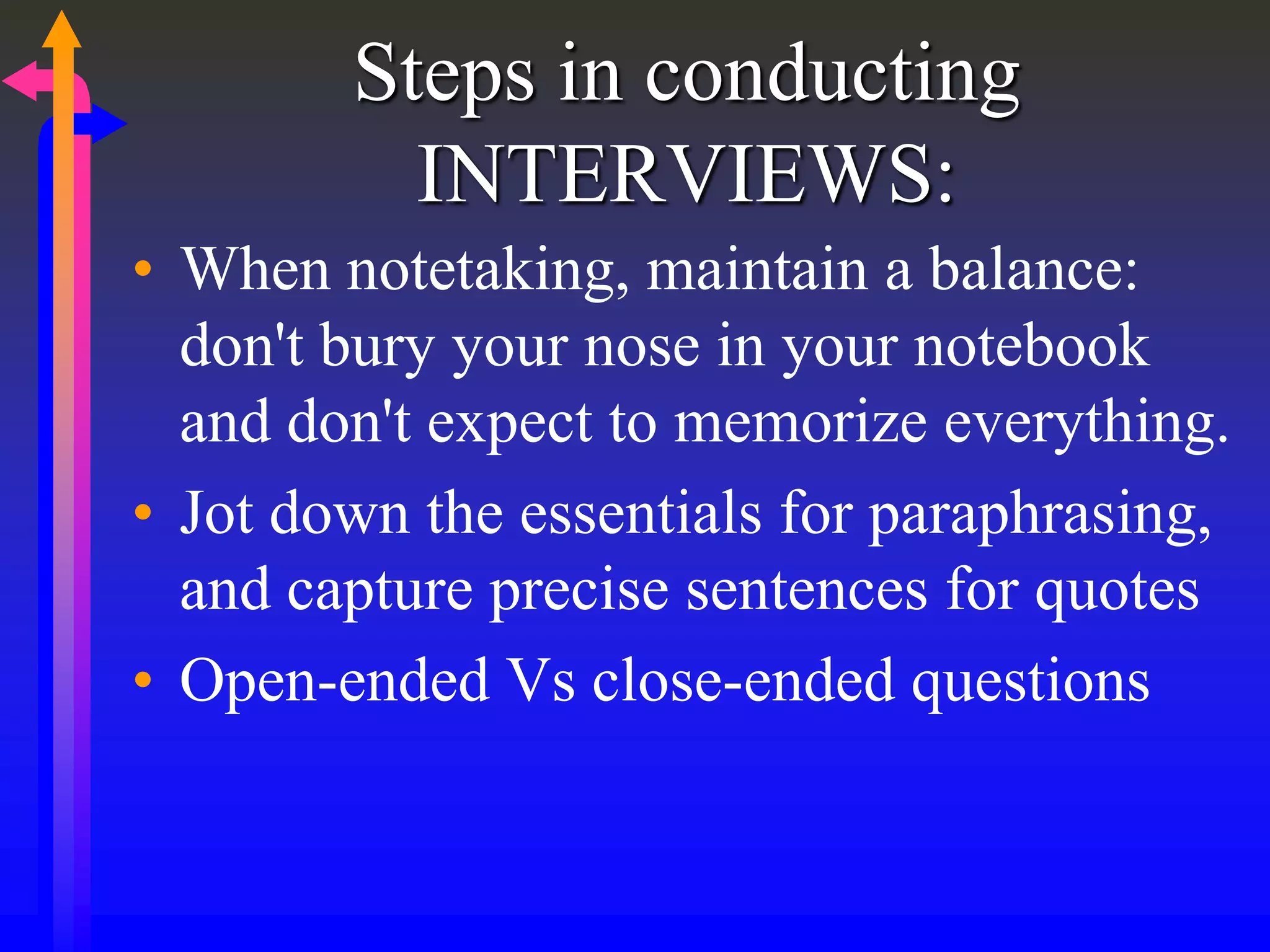 Steps in conducting
INTERVIEWS:
• When notetaking, maintain a balance:
don't bury your nose in your notebook
and don't expect to memorize everything.
• Jot down the essentials for paraphrasing,
and capture precise sentences for quotes
• Open-ended Vs close-ended questions
 