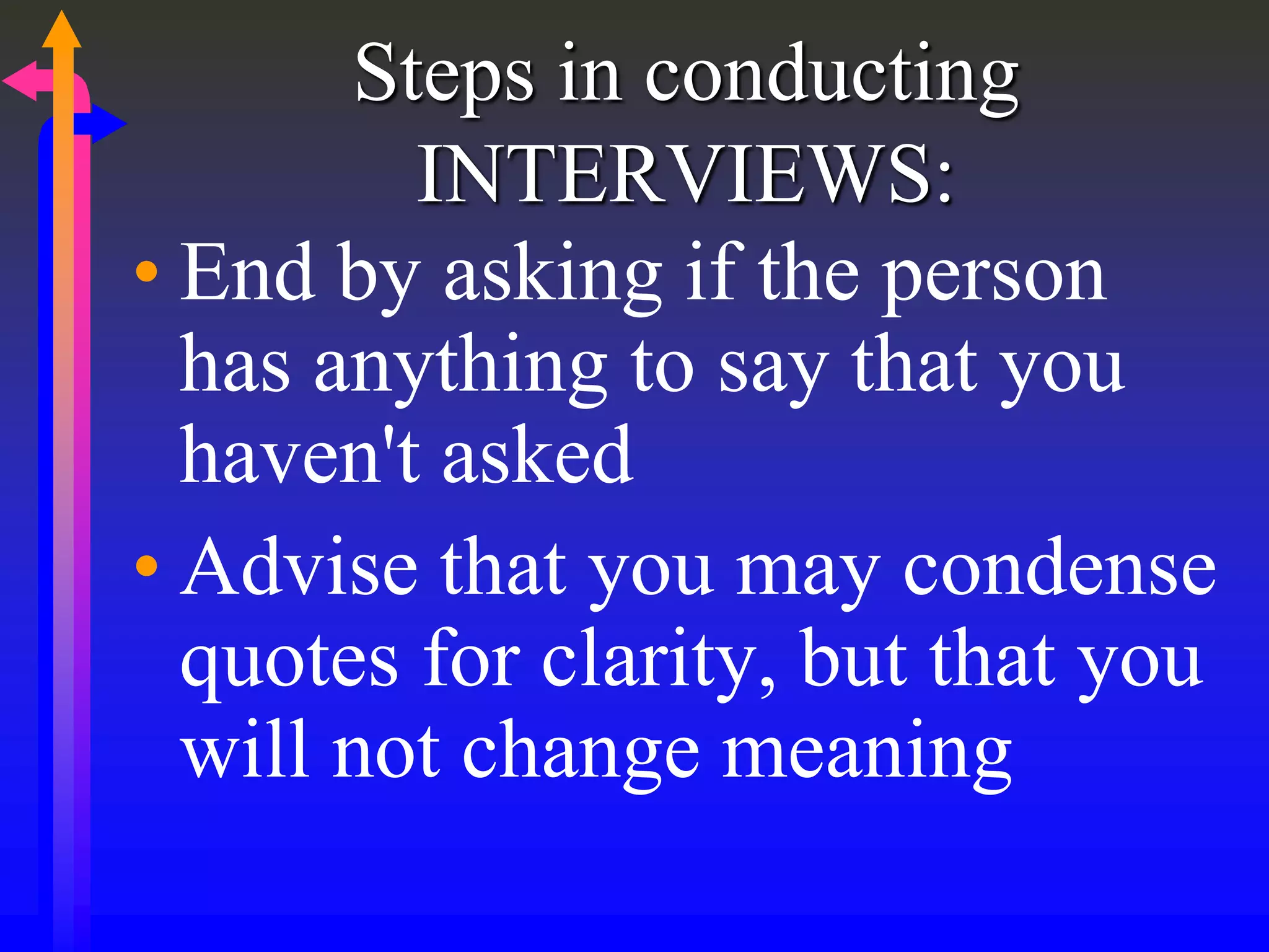 Steps in conducting
INTERVIEWS:
• End by asking if the person
has anything to say that you
haven't asked
• Advise that you may condense
quotes for clarity, but that you
will not change meaning
 