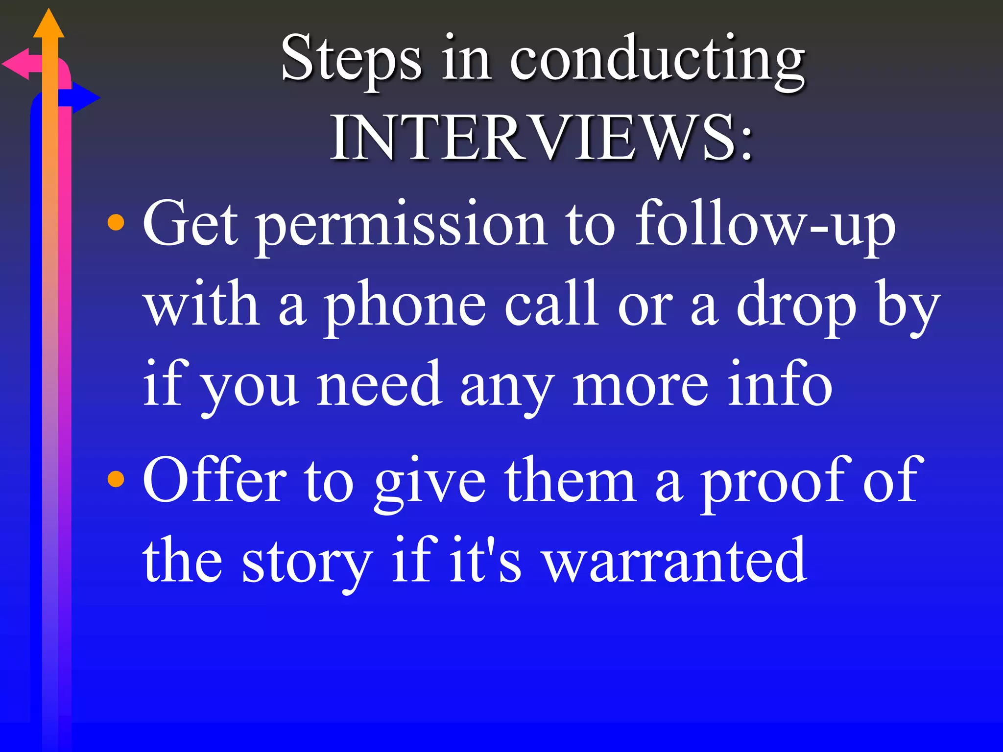 Steps in conducting
INTERVIEWS:
• Get permission to follow-up
with a phone call or a drop by
if you need any more info
• Offer to give them a proof of
the story if it's warranted
 