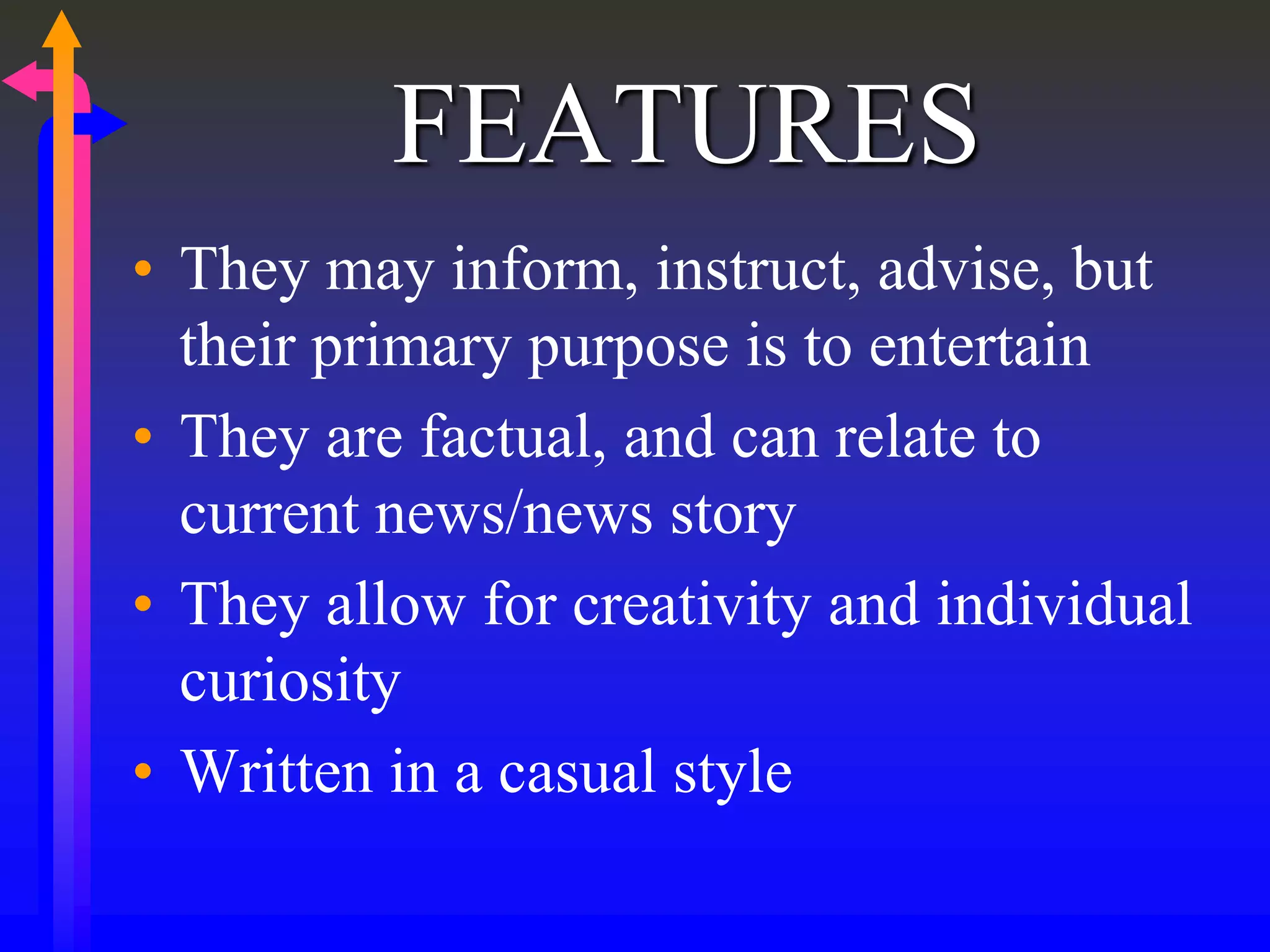 FEATURES
• They may inform, instruct, advise, but
their primary purpose is to entertain
• They are factual, and can relate to
current news/news story
• They allow for creativity and individual
curiosity
• Written in a casual style
 