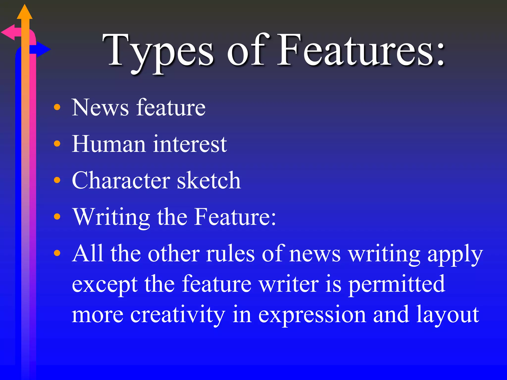 Types of Features:
• News feature
• Human interest
• Character sketch
• Writing the Feature:
• All the other rules of news writing apply
except the feature writer is permitted
more creativity in expression and layout
 