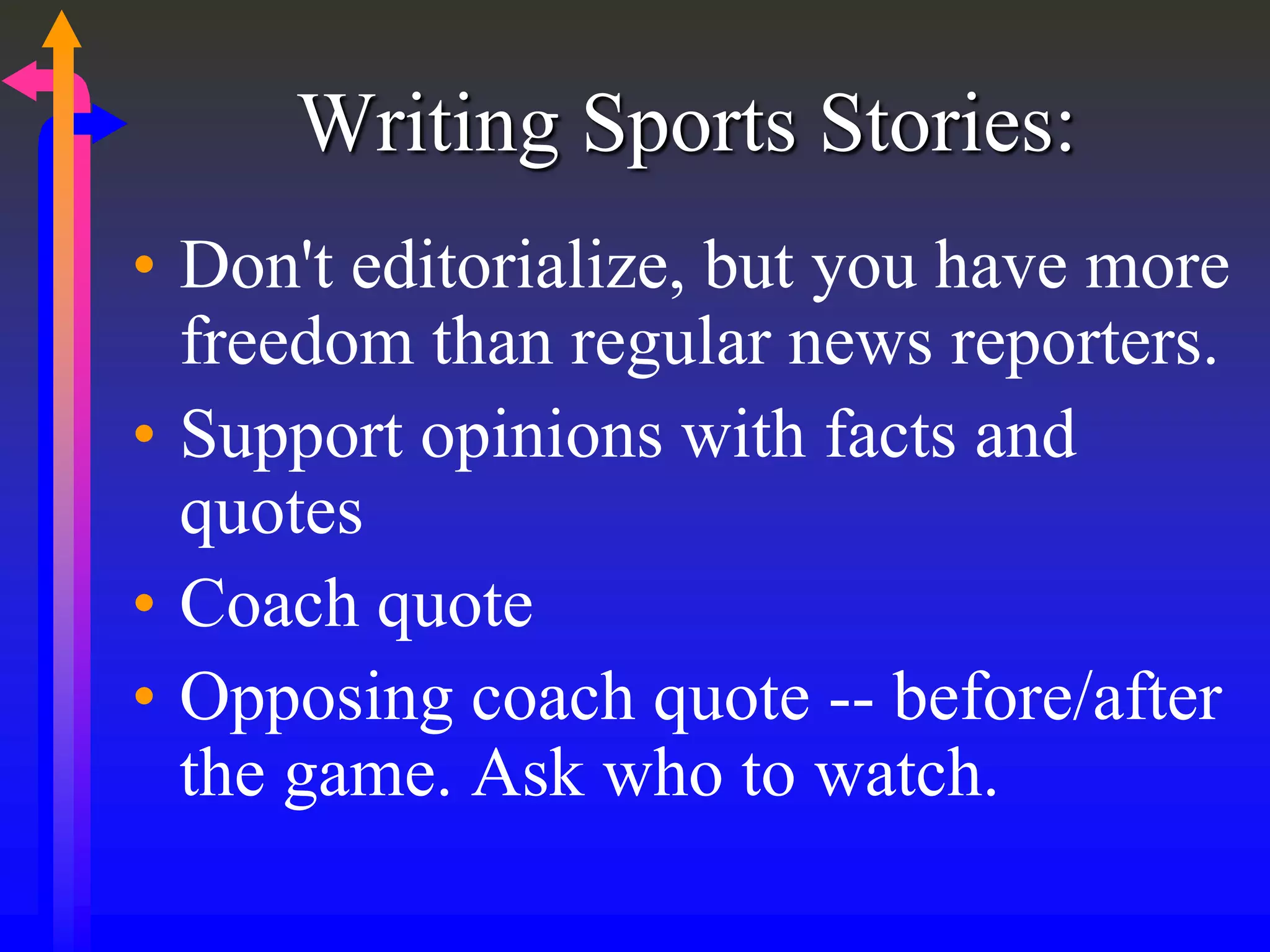 Writing Sports Stories:
• Don't editorialize, but you have more
freedom than regular news reporters.
• Support opinions with facts and
quotes
• Coach quote
• Opposing coach quote -- before/after
the game. Ask who to watch.
 