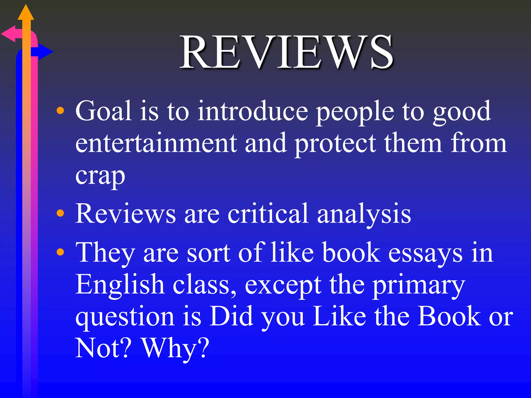 REVIEWS
• Goal is to introduce people to good
entertainment and protect them from
crap
• Reviews are critical analysis
• They are sort of like book essays in
English class, except the primary
question is Did you Like the Book or
Not? Why?
 