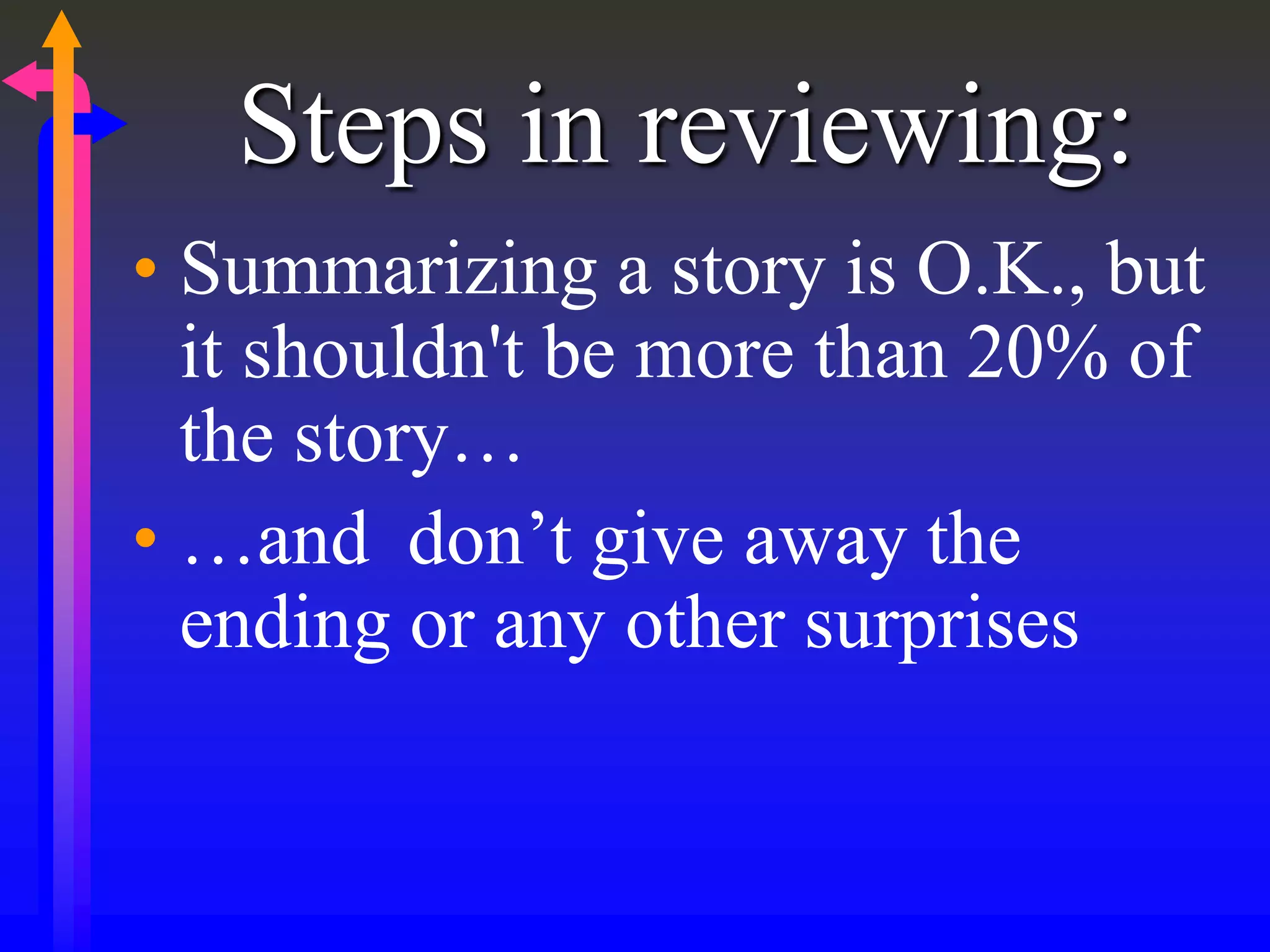 Steps in reviewing:
• Summarizing a story is O.K., but
it shouldn't be more than 20% of
the story…
• …and don’t give away the
ending or any other surprises
 