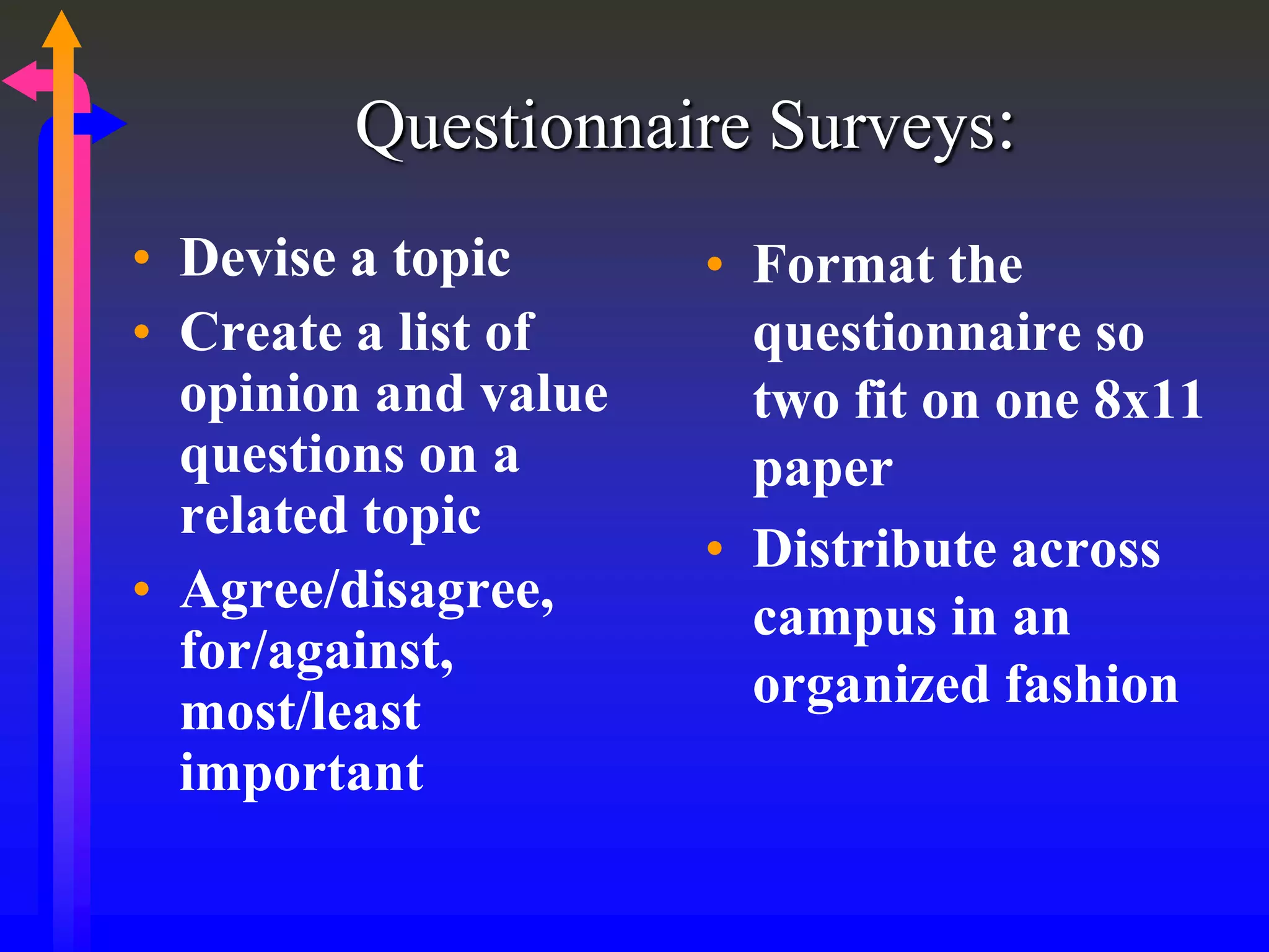 Questionnaire Surveys:
• Devise a topic
• Create a list of
opinion and value
questions on a
related topic
• Agree/disagree,
for/against,
most/least
important
• Format the
questionnaire so
two fit on one 8x11
paper
• Distribute across
campus in an
organized fashion
 