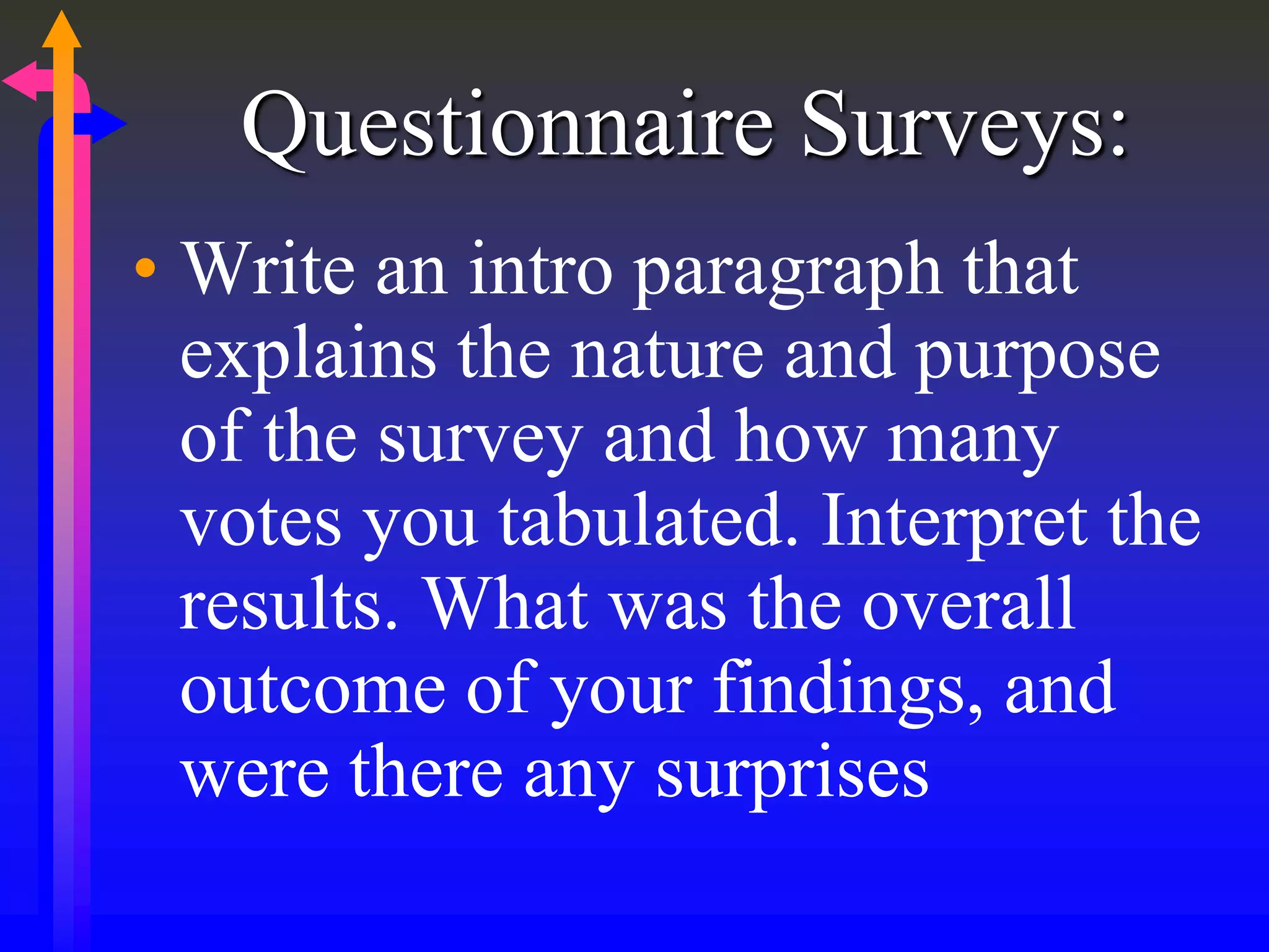 Questionnaire Surveys:
• Write an intro paragraph that
explains the nature and purpose
of the survey and how many
votes you tabulated. Interpret the
results. What was the overall
outcome of your findings, and
were there any surprises
 