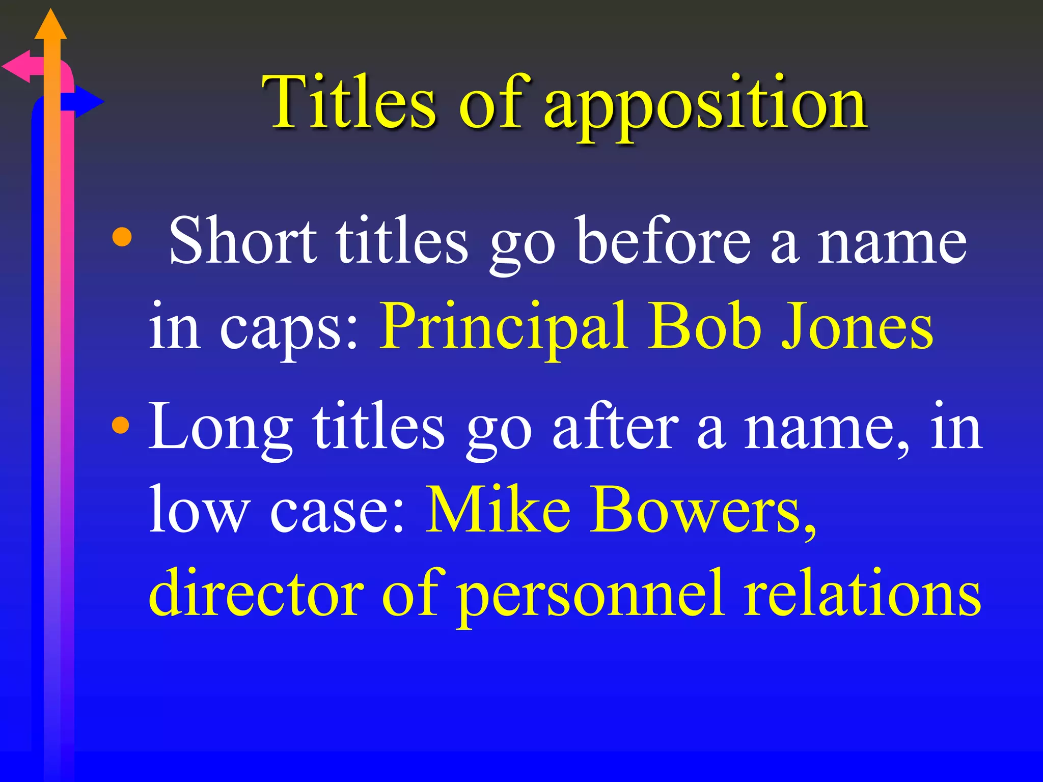 Titles of apposition
• Short titles go before a name
in caps: Principal Bob Jones
• Long titles go after a name, in
low case: Mike Bowers,
director of personnel relations
 