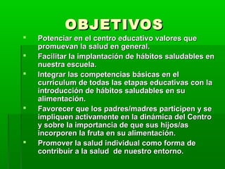 OBJETIVOSOBJETIVOS
 Potenciar en el centro educativo valores quePotenciar en el centro educativo valores que
promuevan la salud en general.promuevan la salud en general.
 Facilitar la implantación de hábitos saludables enFacilitar la implantación de hábitos saludables en
nuestra escuela.nuestra escuela.
 Integrar las competencias básicas en elIntegrar las competencias básicas en el
curriculum de todas las etapas educativas con lacurriculum de todas las etapas educativas con la
introducción de hábitos saludables en suintroducción de hábitos saludables en su
alimentación.alimentación.
 Favorecer que los padres/madres participen y seFavorecer que los padres/madres participen y se
impliquen activamente en la dinámica del Centroimpliquen activamente en la dinámica del Centro
y sobre la importancia de que sus hijos/asy sobre la importancia de que sus hijos/as
incorporen la fruta en su alimentación.incorporen la fruta en su alimentación.
 Promover la salud individual como forma dePromover la salud individual como forma de
contribuir a la salud de nuestro entorno.contribuir a la salud de nuestro entorno.
 