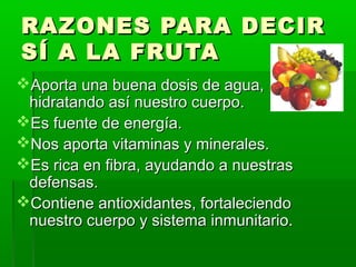 RAZONES PARA DECIRRAZONES PARA DECIR
SÍ A LA FRUTASÍ A LA FRUTA
Aporta una buena dosis de agua,Aporta una buena dosis de agua,
hidratando así nuestro cuerpo.hidratando así nuestro cuerpo.
Es fuente de energía.Es fuente de energía.
Nos aporta vitaminas y minerales.Nos aporta vitaminas y minerales.
Es rica en fibra, ayudando a nuestrasEs rica en fibra, ayudando a nuestras
defensas.defensas.
Contiene antioxidantes, fortaleciendoContiene antioxidantes, fortaleciendo
nuestro cuerpo y sistema inmunitario.nuestro cuerpo y sistema inmunitario.
 
