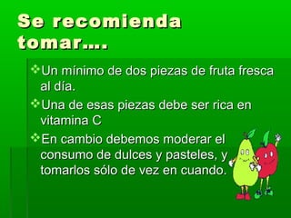 Se recomiendaSe recomienda
tomar….tomar….
Un mínimo de dos piezas de fruta frescaUn mínimo de dos piezas de fruta fresca
al día.al día.
Una de esas piezas debe ser rica enUna de esas piezas debe ser rica en
vitamina Cvitamina C
En cambio debemos moderar elEn cambio debemos moderar el
consumo de dulces y pasteles, yconsumo de dulces y pasteles, y
tomarlos sólo de vez en cuando.tomarlos sólo de vez en cuando.
 