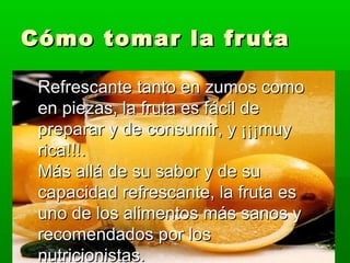 Cómo tomar la frutaCómo tomar la fruta
Refrescante tanto en zumos comoRefrescante tanto en zumos como
en piezas, la fruta es fácil deen piezas, la fruta es fácil de
preparar y de consumir, y ¡¡¡muypreparar y de consumir, y ¡¡¡muy
rica!!!.rica!!!.
Más allá de su sabor y de suMás allá de su sabor y de su
capacidad refrescante, la fruta escapacidad refrescante, la fruta es
uno de los alimentos más sanos yuno de los alimentos más sanos y
recomendados por losrecomendados por los
nutricionistas.nutricionistas.
 