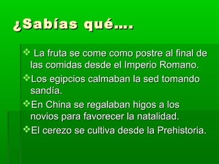 ¿Sabías qué….¿Sabías qué….
 La fruta se come como postre al final deLa fruta se come como postre al final de
las comidas desde el Imperio Romano.las comidas desde el Imperio Romano.
Los egipcios calmaban la sed tomandoLos egipcios calmaban la sed tomando
sandía.sandía.
En China se regalaban higos a losEn China se regalaban higos a los
novios para favorecer la natalidad.novios para favorecer la natalidad.
El cerezo se cultiva desde la Prehistoria.El cerezo se cultiva desde la Prehistoria.
 